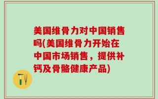 美国维骨力对中国销售吗(美国维骨力开始在中国市场销售，提供补钙及骨骼健康产品)
