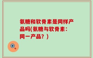 氨糖和软骨素是同样产品吗(氨糖与软骨素：同一产品？)