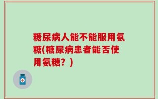 糖尿病人能不能服用氨糖(糖尿病患者能否使用氨糖？)