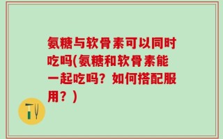氨糖与软骨素可以同时吃吗(氨糖和软骨素能一起吃吗？如何搭配服用？)