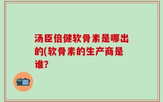 汤臣倍健软骨素是哪出的(软骨素的生产商是谁？