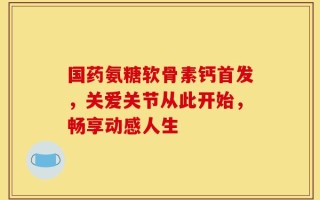 国药氨糖软骨素钙首发，关爱关节从此开始，畅享动感人生