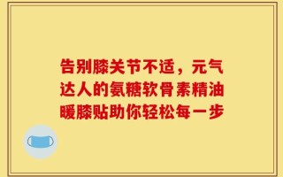 告别膝关节不适，元气达人的氨糖软骨素精油暖膝贴助你轻松每一步