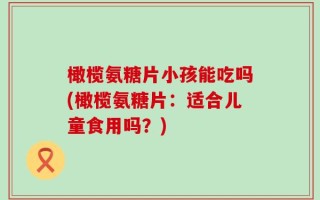 橄榄氨糖片小孩能吃吗(橄榄氨糖片：适合儿童食用吗？)