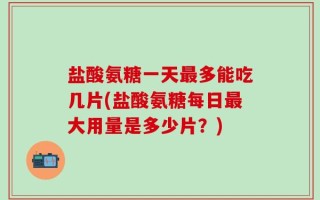 盐酸氨糖一天最多能吃几片(盐酸氨糖每日最大用量是多少片？)
