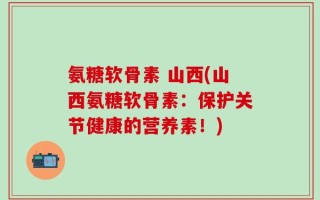 氨糖软骨素 山西(山西氨糖软骨素：保护关节健康的营养素！)