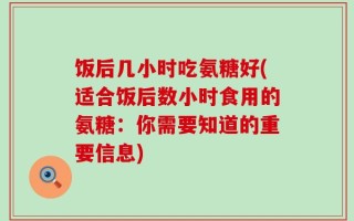 饭后几小时吃氨糖好(适合饭后数小时食用的氨糖：你需要知道的重要信息)