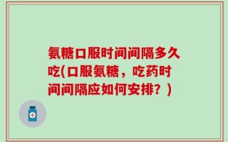 氨糖口服时间间隔多久吃(口服氨糖，吃药时间间隔应如何安排？)