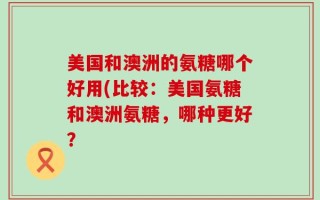 美国和澳洲的氨糖哪个好用(比较：美国氨糖和澳洲氨糖，哪种更好？