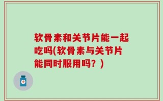 软骨素和关节片能一起吃吗(软骨素与关节片能同时服用吗？)