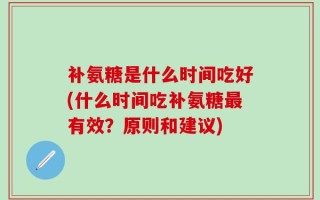 补氨糖是什么时间吃好(什么时间吃补氨糖最有效？原则和建议)