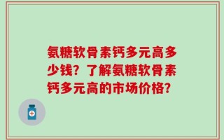 氨糖软骨素钙多元高多少钱？了解氨糖软骨素钙多元高的市场价格？