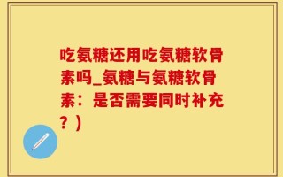 吃氨糖还用吃氨糖软骨素吗_氨糖与氨糖软骨素：是否需要同时补充？)