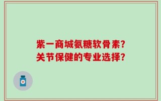 紫一商城氨糖软骨素？关节保健的专业选择？
