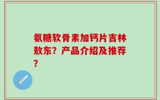 氨糖软骨素加钙片吉林敖东？产品介绍及推荐？