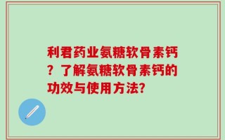 利君药业氨糖软骨素钙？了解氨糖软骨素钙的功效与使用方法？