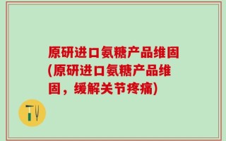 原研进口氨糖产品维固(原研进口氨糖产品维固，缓解关节疼痛)