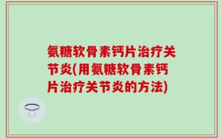 氨糖软骨素钙片治疗关节炎(用氨糖软骨素钙片治疗关节炎的方法)