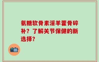 氨糖软骨素淫羊藿骨碎补？了解关节保健的新选择？