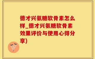 德才兴氨糖软骨素怎么样_德才兴氨糖软骨素效果评价与使用心得分享)