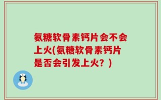 氨糖软骨素钙片会不会上火(氨糖软骨素钙片是否会引发上火？)