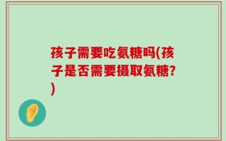 孩子需要吃氨糖吗(孩子是否需要摄取氨糖？)