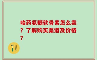 哈药氨糖软骨素怎么卖？了解购买渠道及价格？