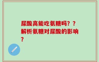 尿酸高能吃氨糖吗？？解析氨糖对尿酸的影响？