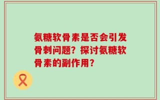 氨糖软骨素是否会引发骨刺问题？探讨氨糖软骨素的副作用？