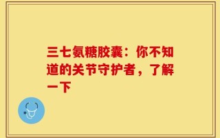 三七氨糖胶囊：你不知道的关节守护者，了解一下
