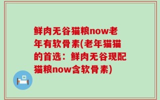 鲜肉无谷猫粮now老年有软骨素(老年猫猫的首选：鲜肉无谷现配猫粮now含软骨素)