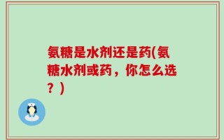 氨糖是水剂还是药(氨糖水剂或药，你怎么选？)