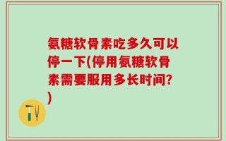 氨糖软骨素吃多久可以停一下(停用氨糖软骨素需要服用多长时间？)