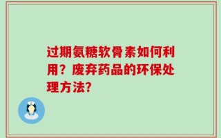 过期氨糖软骨素如何利用？废弃药品的环保处理方法？