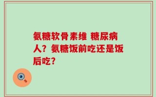 氨糖软骨素维 糖尿病人？氨糖饭前吃还是饭后吃？