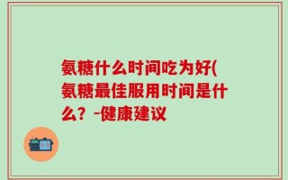 氨糖什么时间吃为好(氨糖最佳服用时间是什么？-健康建议