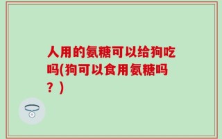 人用的氨糖可以给狗吃吗(狗可以食用氨糖吗？)