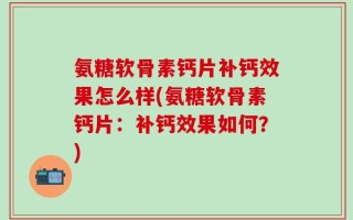 氨糖软骨素钙片补钙效果怎么样(氨糖软骨素钙片：补钙效果如何？)