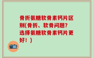 骨折氨糖软骨素钙片区别(骨折、软骨问题？选择氨糖软骨素钙片更好！)