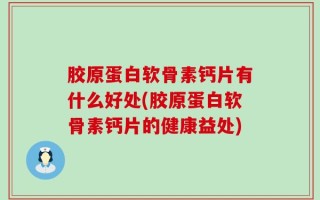 胶原蛋白软骨素钙片有什么好处(胶原蛋白软骨素钙片的健康益处)