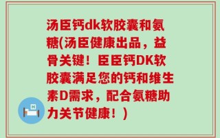 汤臣钙dk软胶囊和氨糖(汤臣健康出品，益骨关键！臣臣钙DK软胶囊满足您的钙和维生素D需求，配合氨糖助力关节健康！)