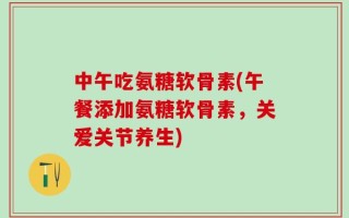 中午吃氨糖软骨素(午餐添加氨糖软骨素，关爱关节养生)