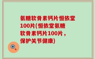 氨糖软骨素钙片恒依堂100片(恒依堂氨糖软骨素钙片100片，保护关节健康)