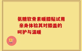 氨糖软骨素暖膝贴试用 亲身体验其对膝盖的呵护与温暖