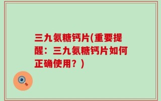 三九氨糖钙片(重要提醒：三九氨糖钙片如何正确使用？)