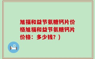 旭福和益节氨糖钙片价格旭福和益节氨糖钙片价格：多少钱？)