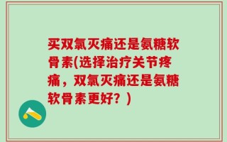 买双氯灭痛还是氨糖软骨素(选择治疗关节疼痛，双氯灭痛还是氨糖软骨素更好？)