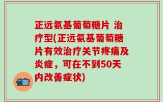 正远氨基葡萄糖片 治疗型(正远氨基葡萄糖片有效治疗关节疼痛及炎症，可在不到50天内改善症状)