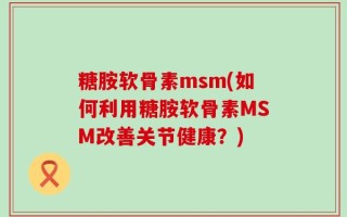 糖胺软骨素msm(如何利用糖胺软骨素MSM改善关节健康？)