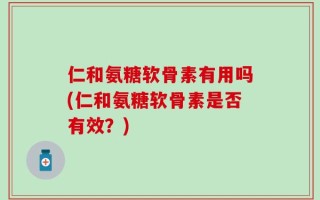 仁和氨糖软骨素有用吗(仁和氨糖软骨素是否有效？)